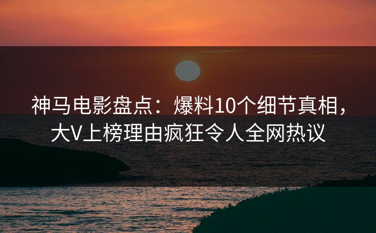 神马电影盘点：爆料10个细节真相，大V上榜理由疯狂令人全网热议