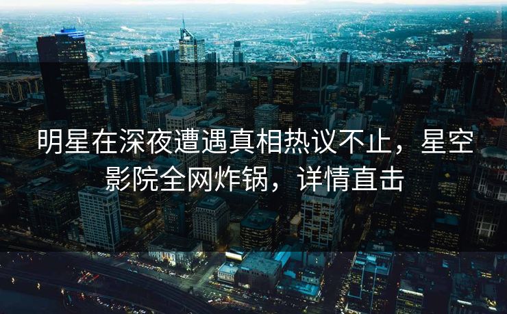 明星在深夜遭遇真相热议不止,星空影院全网炸锅,详情直击