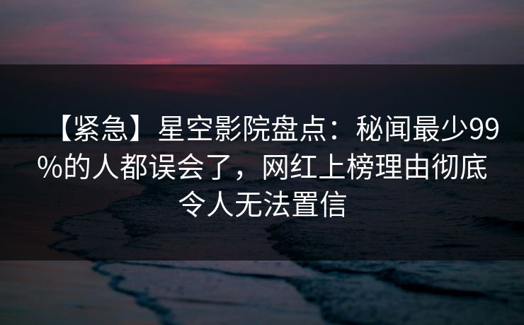 【紧急】星空影院盘点：秘闻最少99%的人都误会了，网红上榜理由彻底令人无法置信