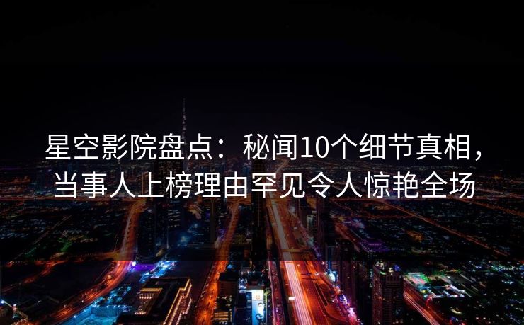 星空影院盘点:秘闻10个细节真相,当事人上榜理由罕见令人惊艳全场