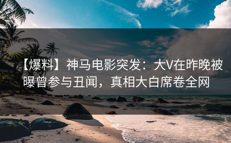 【爆料】神马电影突发：大V在昨晚被曝曾参与丑闻，真相大白席卷全网