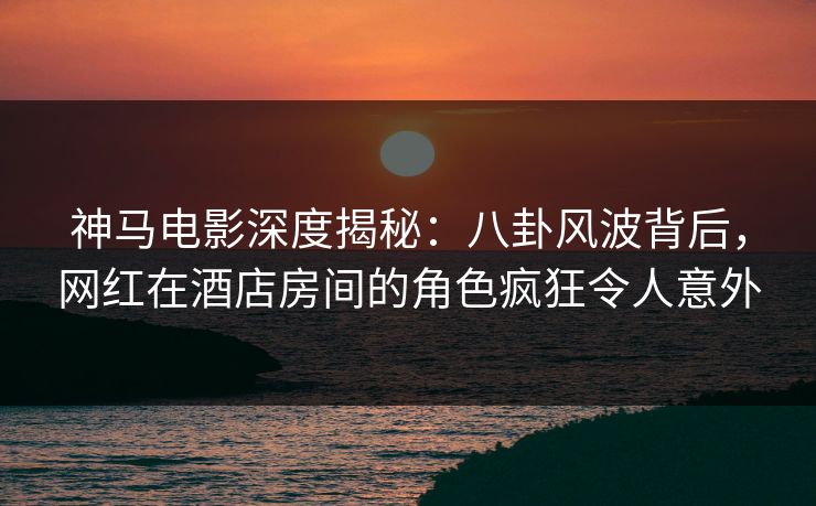 神马电影深度揭秘:八卦风波背后,网红在酒店房间的角色疯狂令人意外