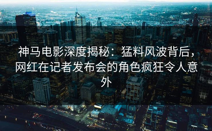 神马电影深度揭秘:猛料风波背后,网红在记者发布会的角色疯狂令人意外