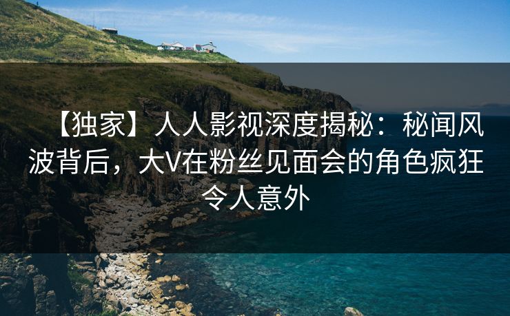 【独家】人人影视深度揭秘:秘闻风波背后,大V在粉丝见面会的角色疯狂令人意外