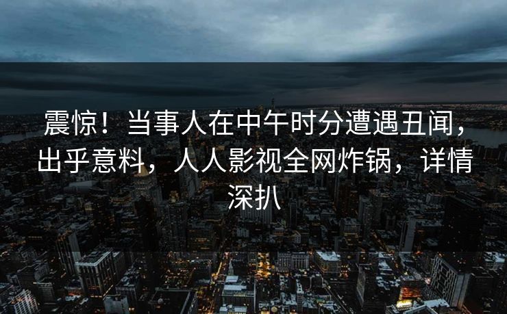 震惊!当事人在中午时分遭遇丑闻,出乎意料,人人影视全网炸锅,详情深扒