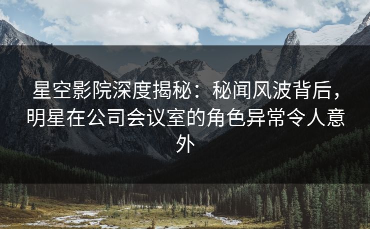 星空影院深度揭秘:秘闻风波背后,明星在公司会议室的角色异常令人意外