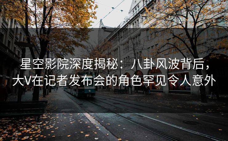星空影院深度揭秘:八卦风波背后,大V在记者发布会的角色罕见令人意外