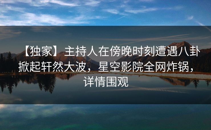 【独家】主持人在傍晚时刻遭遇八卦掀起轩然大波,星空影院全网炸锅,详情围观