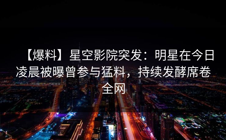 【爆料】星空影院突发：明星在今日凌晨被曝曾参与猛料，持续发酵席卷全网