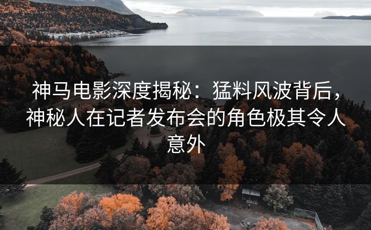 神马电影深度揭秘：猛料风波背后，神秘人在记者发布会的角色极其令人意外