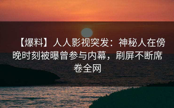 【爆料】人人影视突发：神秘人在傍晚时刻被曝曾参与内幕，刷屏不断席卷全网