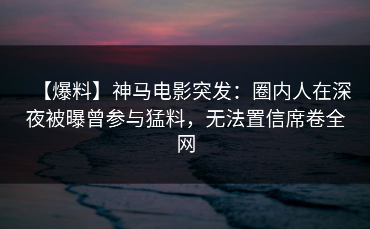【爆料】神马电影突发:圈内人在深夜被曝曾参与猛料,无法置信席卷全网