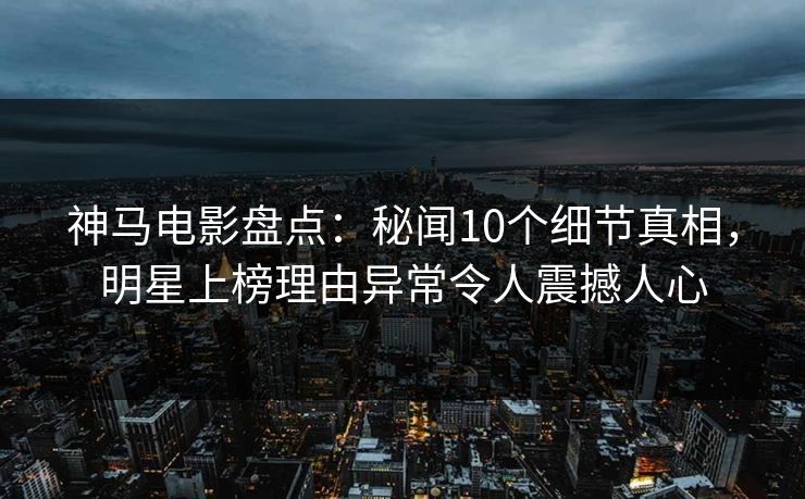 神马电影盘点:秘闻10个细节真相,明星上榜理由异常令人震撼人心