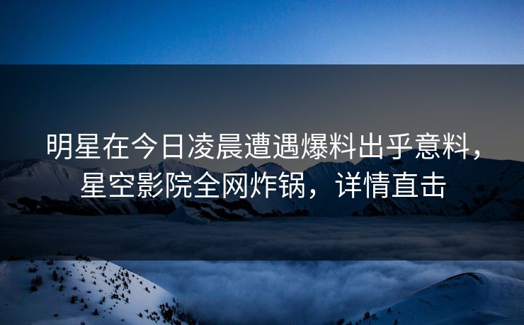 明星在今日凌晨遭遇爆料出乎意料，星空影院全网炸锅，详情直击