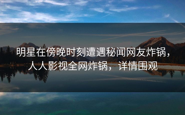明星在傍晚时刻遭遇秘闻网友炸锅，人人影视全网炸锅，详情围观
