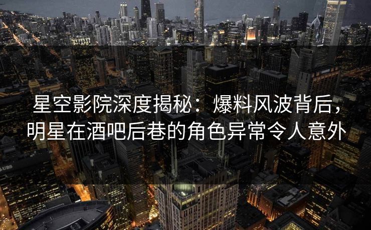 星空影院深度揭秘：爆料风波背后，明星在酒吧后巷的角色异常令人意外