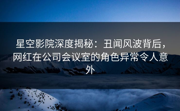 星空影院深度揭秘：丑闻风波背后，网红在公司会议室的角色异常令人意外