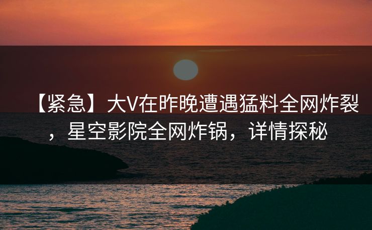 【紧急】大V在昨晚遭遇猛料全网炸裂,星空影院全网炸锅,详情探秘