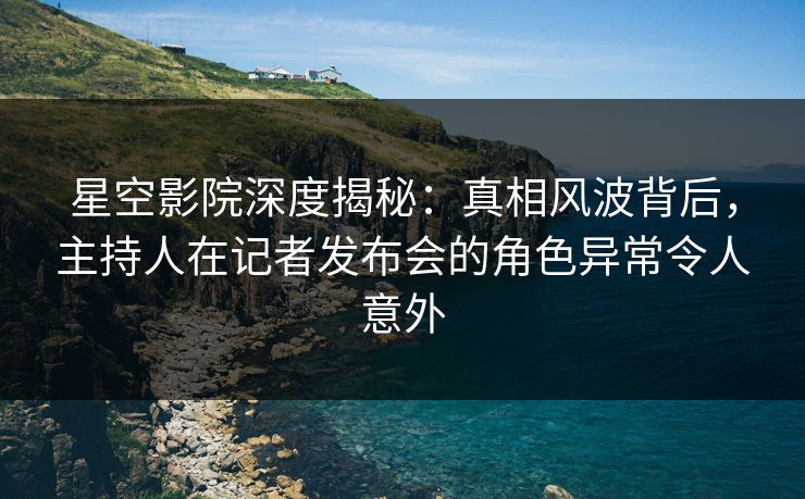 星空影院深度揭秘：真相风波背后，主持人在记者发布会的角色异常令人意外