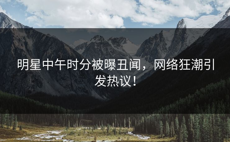 明星中午时分被曝丑闻,网络狂潮引发热议!