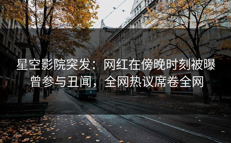 星空影院突发:网红在傍晚时刻被曝曾参与丑闻,全网热议席卷全网
