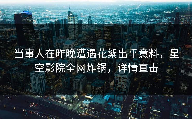 当事人在昨晚遭遇花絮出乎意料,星空影院全网炸锅,详情直击
