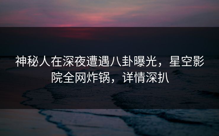 神秘人在深夜遭遇八卦曝光,星空影院全网炸锅,详情深扒