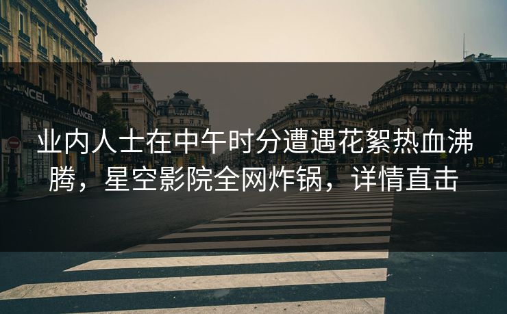 业内人士在中午时分遭遇花絮热血沸腾,星空影院全网炸锅,详情直击