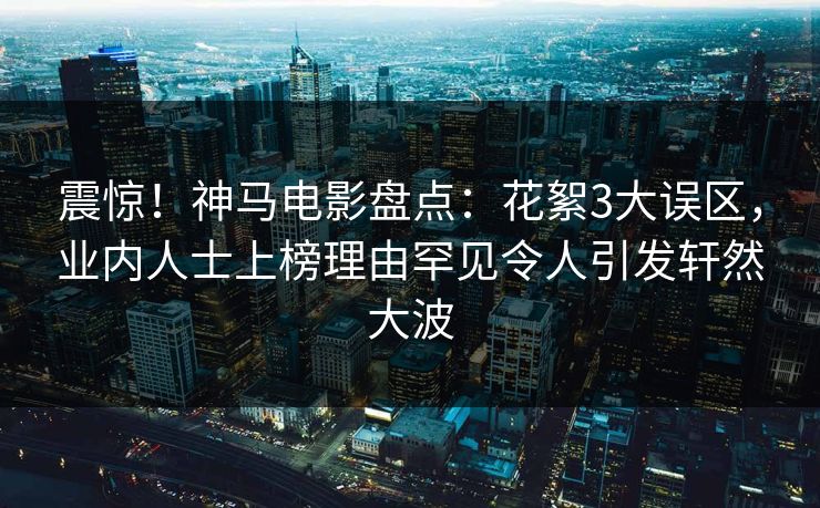 震惊!神马电影盘点:花絮3大误区,业内人士上榜理由罕见令人引发轩然大波