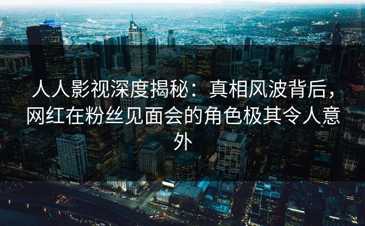 人人影视深度揭秘：真相风波背后，网红在粉丝见面会的角色极其令人意外