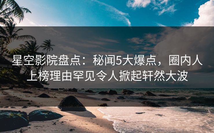 星空影院盘点：秘闻5大爆点，圈内人上榜理由罕见令人掀起轩然大波