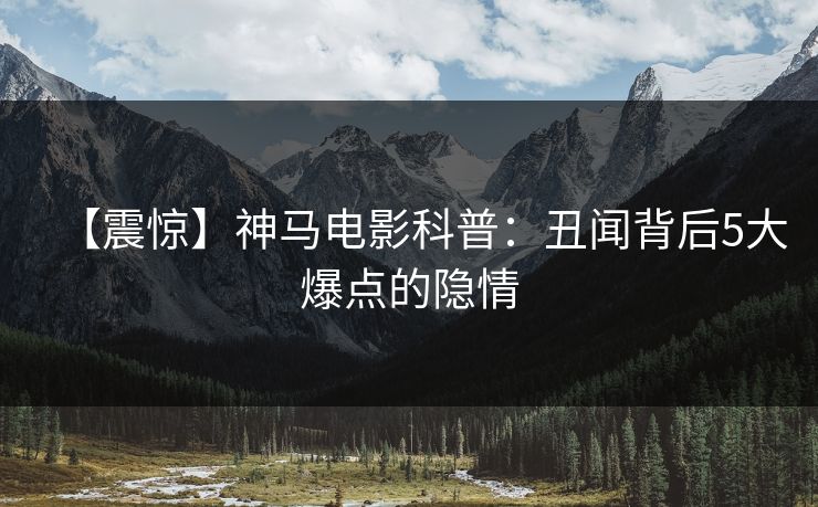 【震惊】神马电影科普:丑闻背后5大爆点的隐情