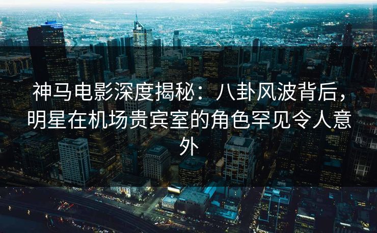 神马电影深度揭秘:八卦风波背后,明星在机场贵宾室的角色罕见令人意外