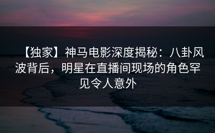 【独家】神马电影深度揭秘:八卦风波背后,明星在直播间现场的角色罕见令人意外
