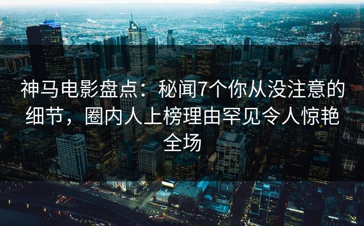 神马电影盘点:秘闻7个你从没注意的细节,圈内人上榜理由罕见令人惊艳全场