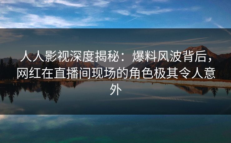 人人影视深度揭秘：爆料风波背后，网红在直播间现场的角色极其令人意外