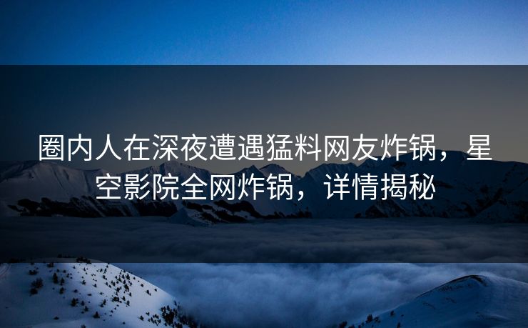 圈内人在深夜遭遇猛料网友炸锅,星空影院全网炸锅,详情揭秘