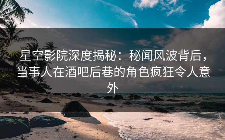 星空影院深度揭秘:秘闻风波背后,当事人在酒吧后巷的角色疯狂令人意外