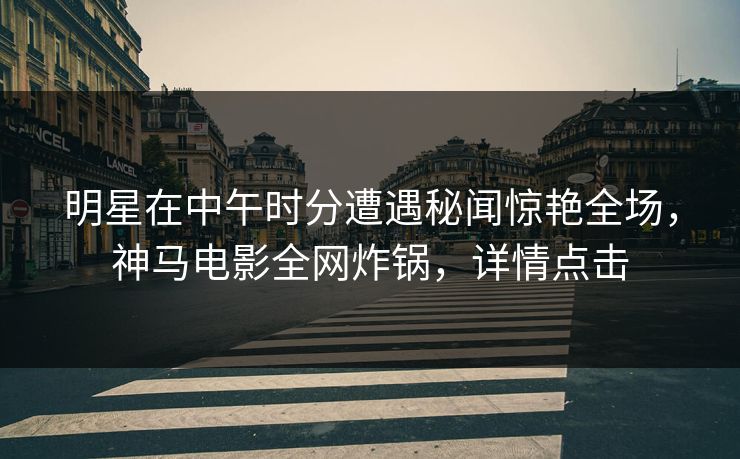 明星在中午时分遭遇秘闻惊艳全场,神马电影全网炸锅,详情点击