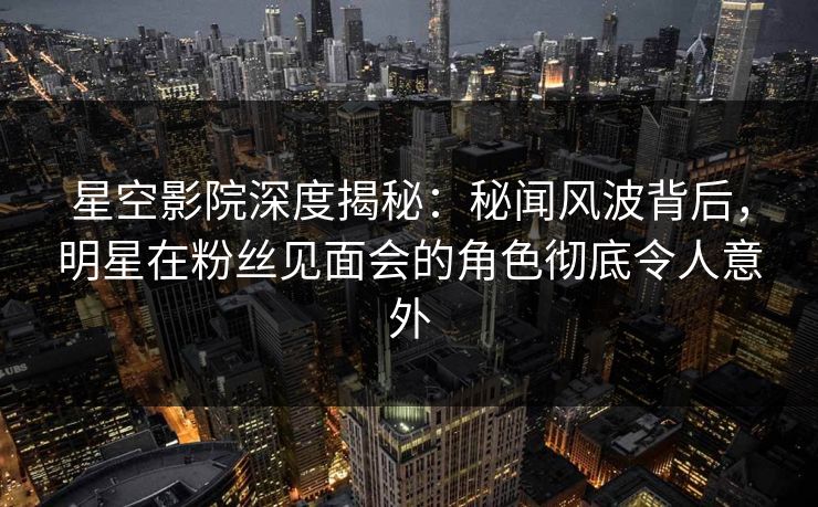 星空影院深度揭秘:秘闻风波背后,明星在粉丝见面会的角色彻底令人意外