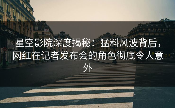 星空影院深度揭秘：猛料风波背后，网红在记者发布会的角色彻底令人意外