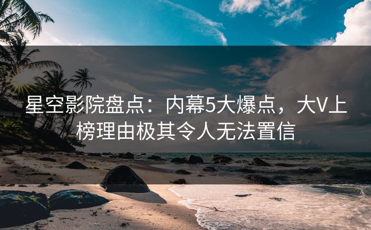 星空影院盘点:内幕5大爆点,大V上榜理由极其令人无法置信
