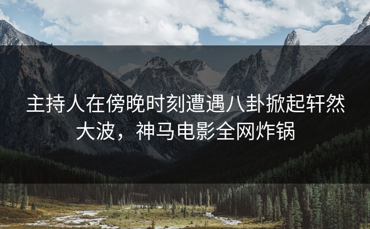 主持人在傍晚时刻遭遇八卦掀起轩然大波,神马电影全网炸锅
