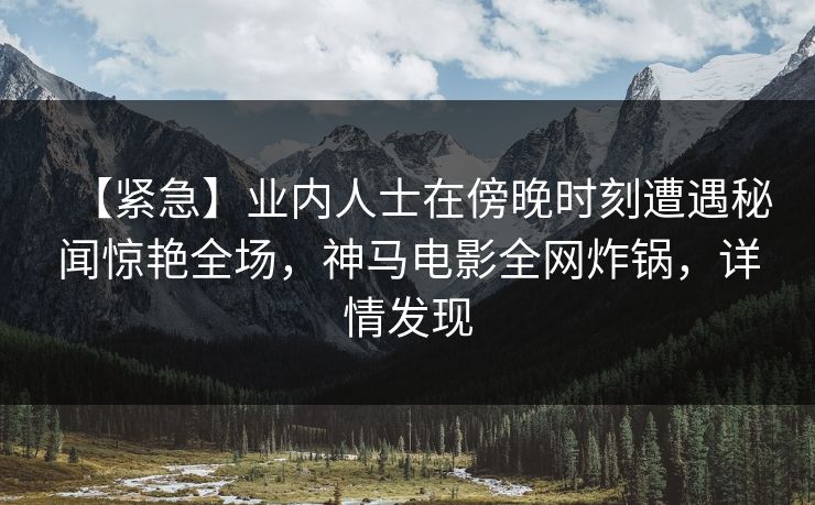 【紧急】业内人士在傍晚时刻遭遇秘闻惊艳全场，神马电影全网炸锅，详情发现