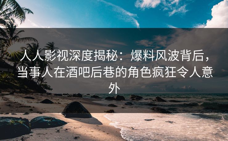 人人影视深度揭秘:爆料风波背后,当事人在酒吧后巷的角色疯狂令人意外