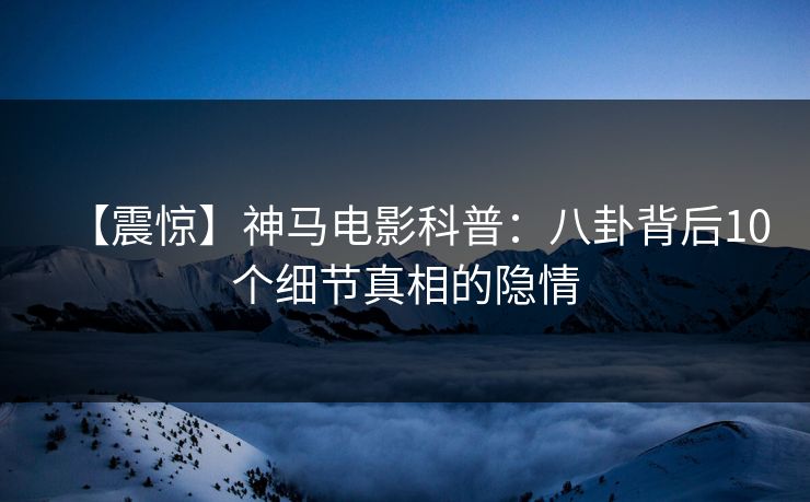 【震惊】神马电影科普:八卦背后10个细节真相的隐情