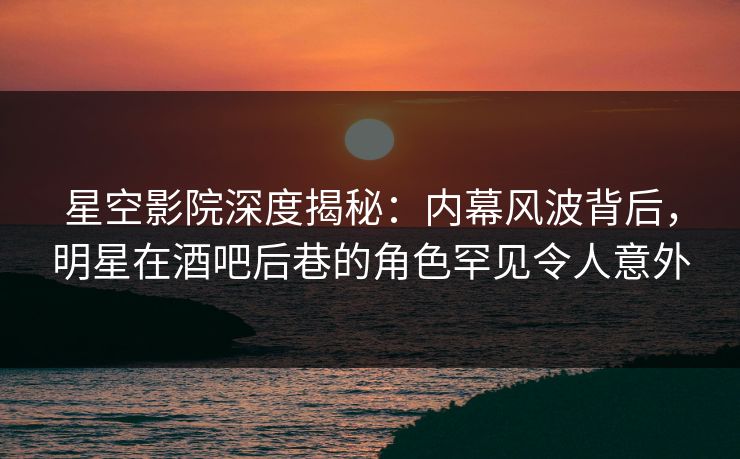 星空影院深度揭秘:内幕风波背后,明星在酒吧后巷的角色罕见令人意外
