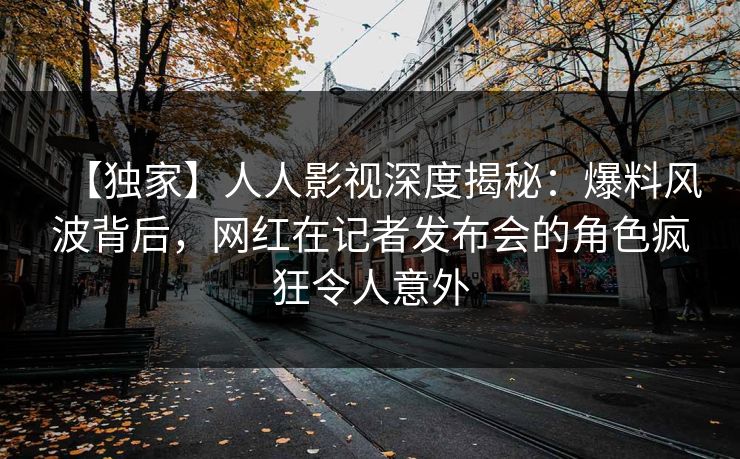 【独家】人人影视深度揭秘:爆料风波背后,网红在记者发布会的角色疯狂令人意外