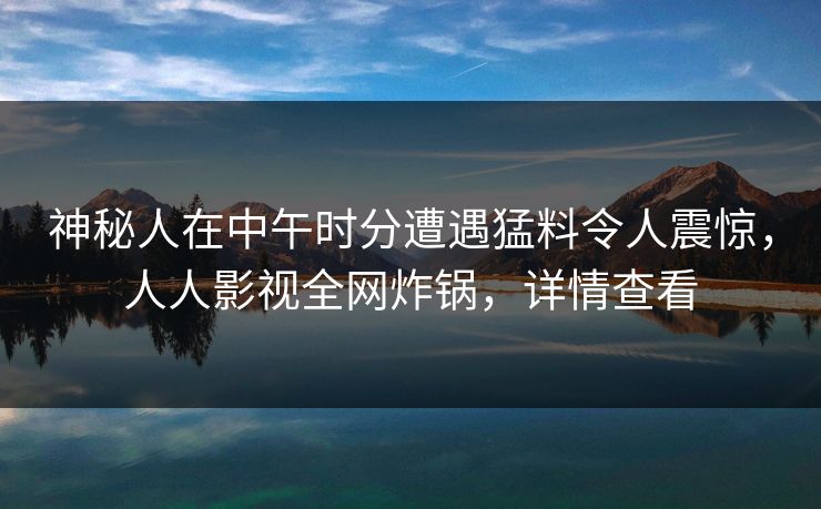 神秘人在中午时分遭遇猛料令人震惊，人人影视全网炸锅，详情查看