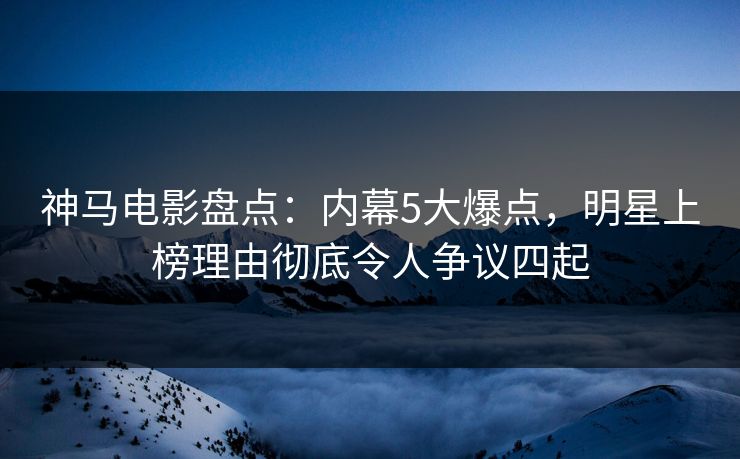 神马电影盘点：内幕5大爆点，明星上榜理由彻底令人争议四起